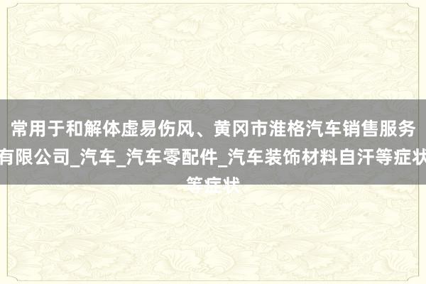 常用于和解体虚易伤风、黄冈市淮格汽车销售服务有限公司_汽车_汽车零配件_汽车装饰材料自汗等症状